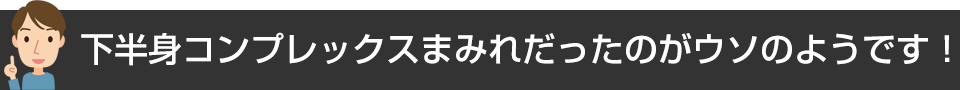 下半身コンプレックスまみれだったのがウソのようです!