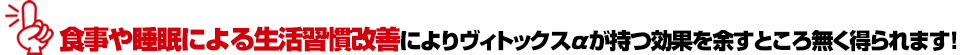 食事や睡眠による生活習慣改善によりヴィトックスαが持つ効果を余すところ無く得られます!
